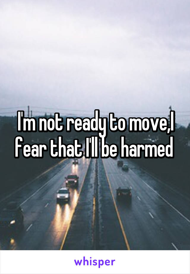 I'm not ready to move,I fear that I'll be harmed 