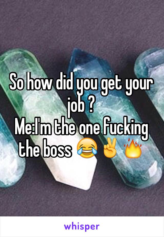 So how did you get your job ?
Me:I'm the one fucking the boss 😂✌️🔥