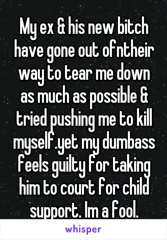 My ex & his new bitch have gone out ofntheir way to tear me down as much as possible & tried pushing me to kill myself.yet my dumbass feels guilty for taking him to court for child support. Im a fool.