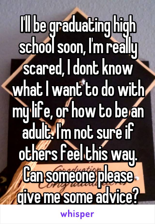 I'll be graduating high school soon, I'm really scared, I dont know what I want to do with my life, or how to be an adult. I'm not sure if others feel this way. Can someone please give me some advice?