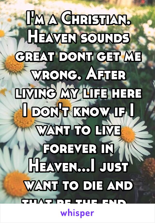 I'm a Christian. Heaven sounds great dont get me wrong. After living my life here I don't know if I want to live forever in Heaven...I just want to die and that be the end. 