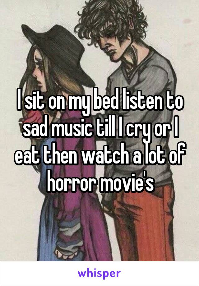 I sit on my bed listen to sad music till I cry or I eat then watch a lot of horror movie's