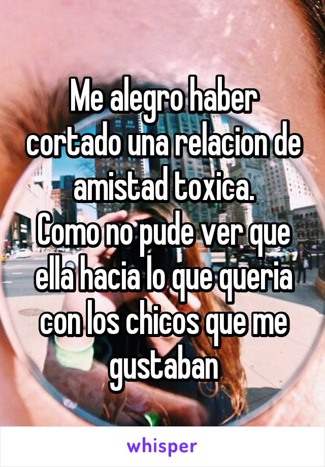 Me alegro haber cortado una relacion de amistad toxica.
Como no pude ver que ella hacia lo que queria con los chicos que me gustaban