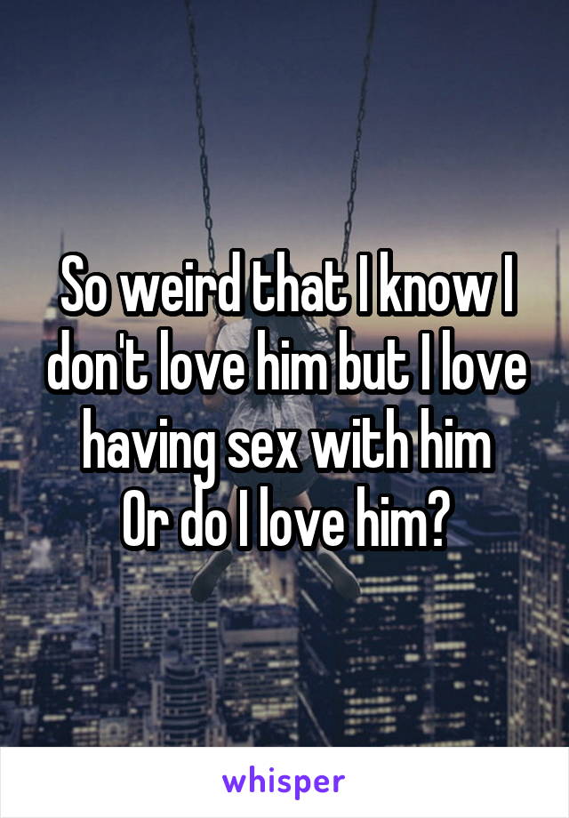 So weird that I know I don't love him but I love having sex with him
Or do I love him?