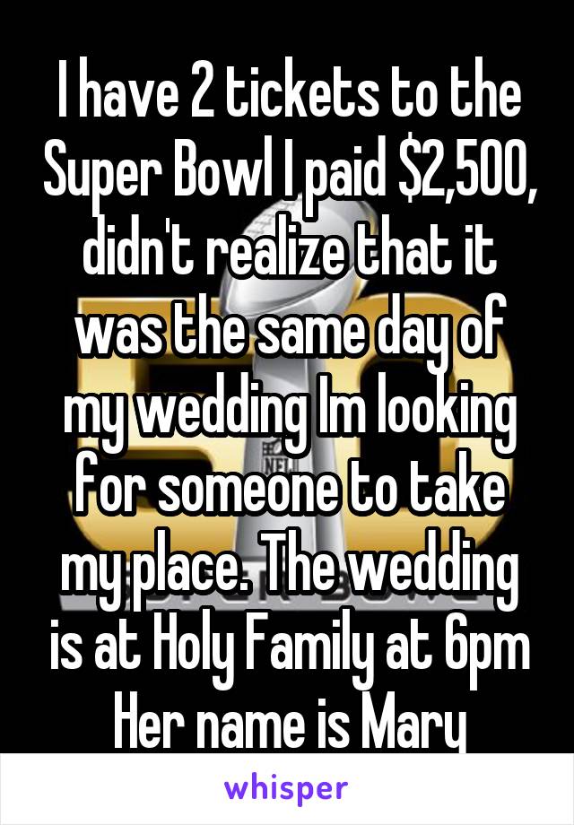 I have 2 tickets to the Super Bowl I paid $2,500, didn't realize that it was the same day of my wedding Im looking for someone to take my place. The wedding is at Holy Family at 6pm Her name is Mary