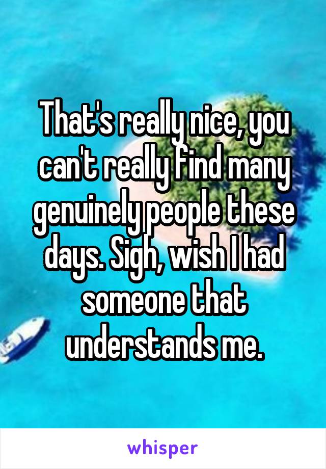 That's really nice, you can't really find many genuinely people these days. Sigh, wish I had someone that understands me.