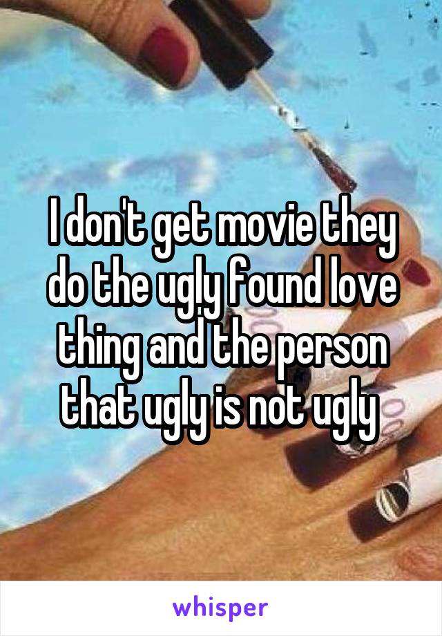 I don't get movie they do the ugly found love thing and the person that ugly is not ugly 