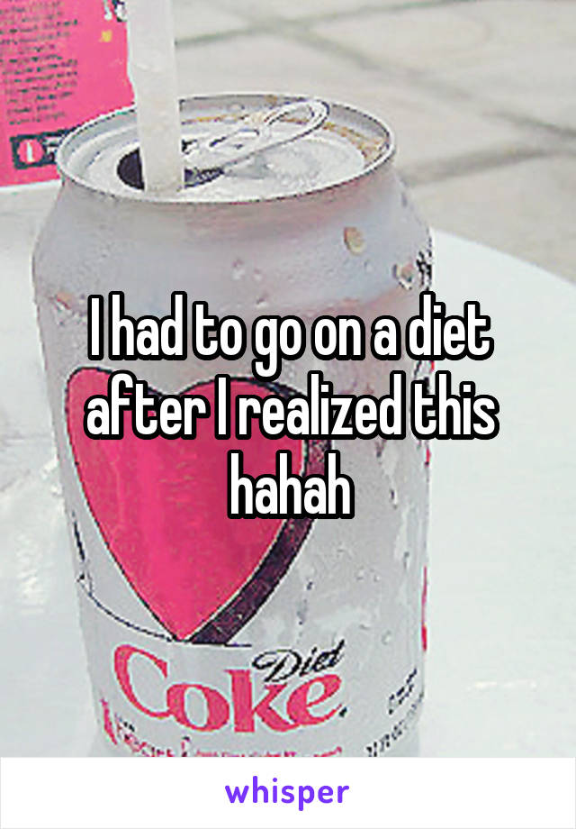 I had to go on a diet after I realized this hahah