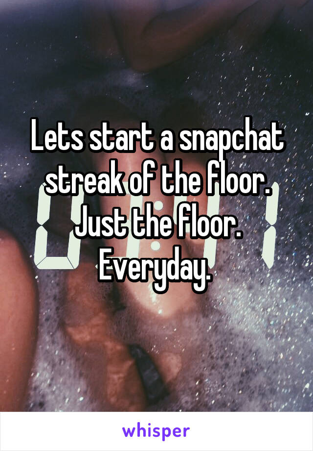 Lets start a snapchat streak of the floor. Just the floor. Everyday. 
