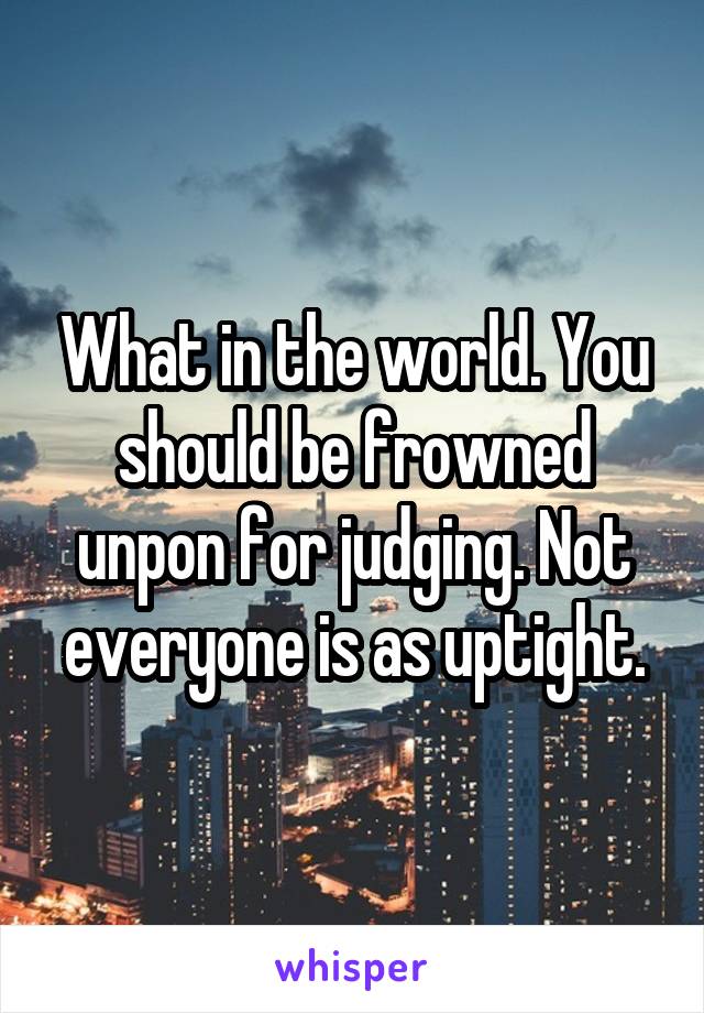 What in the world. You should be frowned unpon for judging. Not everyone is as uptight.