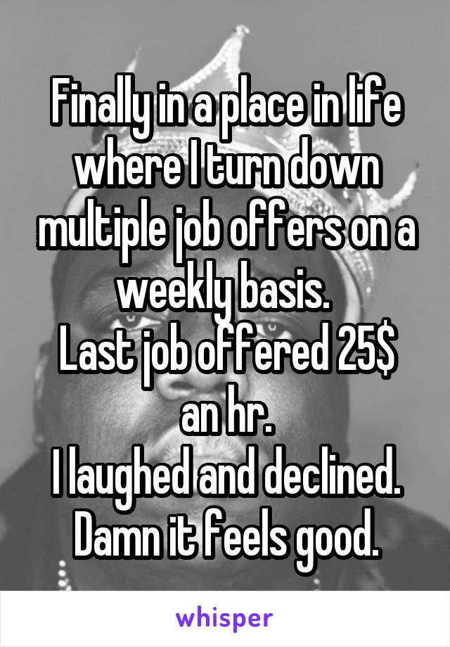 Finally in a place in life where I turn down multiple job offers on a weekly basis. 
Last job offered 25$ an hr.
I laughed and declined.
Damn it feels good.