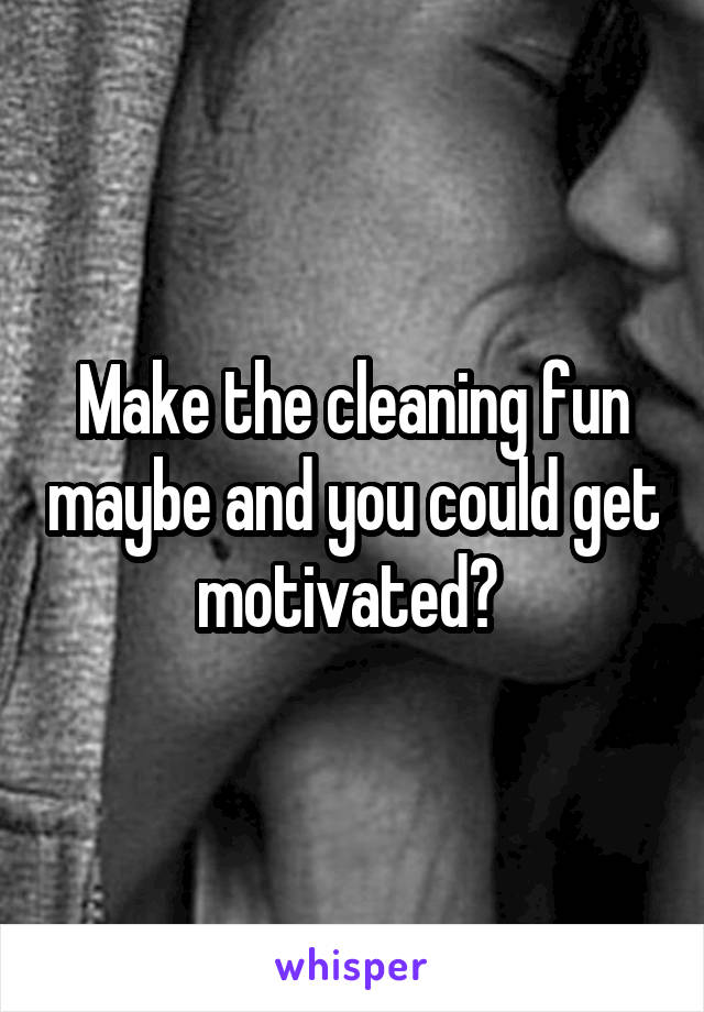 Make the cleaning fun maybe and you could get motivated? 