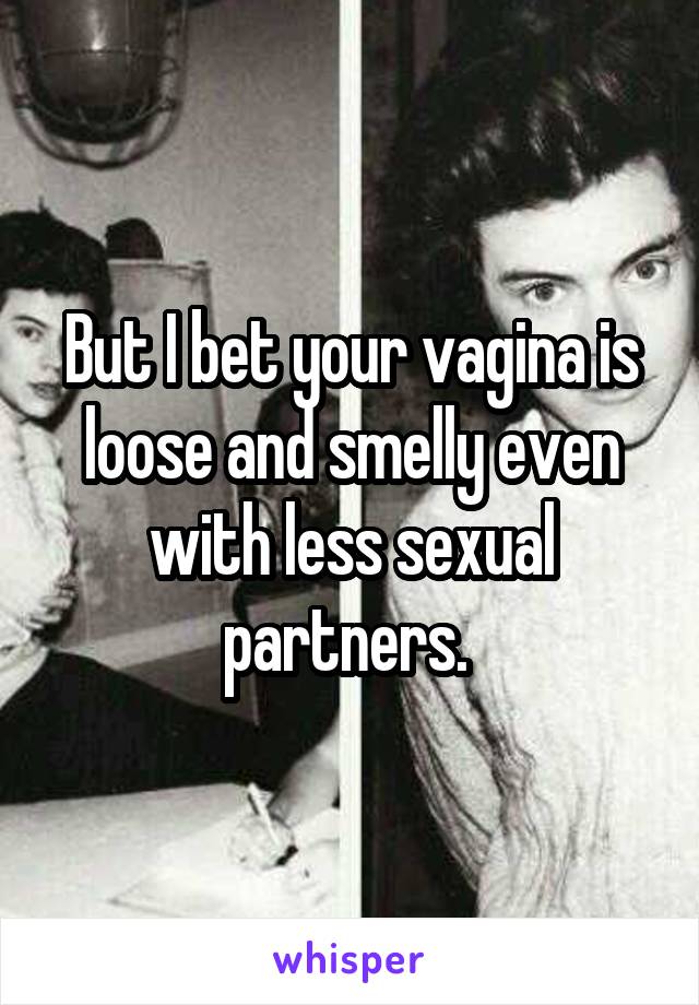 But I bet your vagina is loose and smelly even with less sexual partners. 