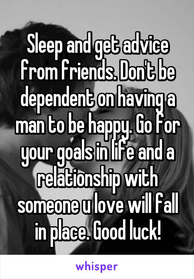 Sleep and get advice from friends. Don't be dependent on having a man to be happy. Go for your goals in life and a relationship with someone u love will fall in place. Good luck!