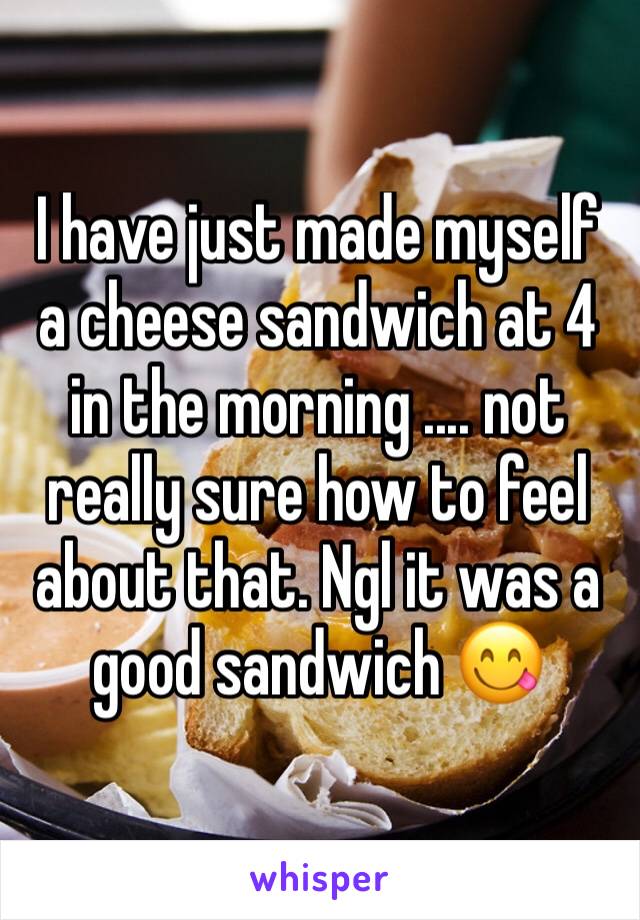 I have just made myself a cheese sandwich at 4 in the morning .... not really sure how to feel about that. Ngl it was a good sandwich 😋