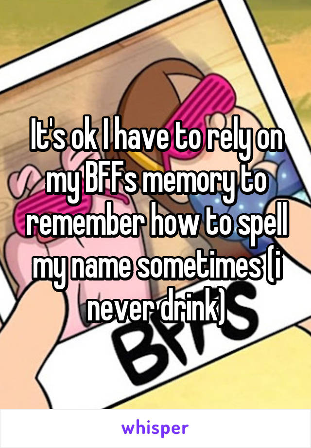 It's ok I have to rely on my BFFs memory to remember how to spell my name sometimes (i never drink)