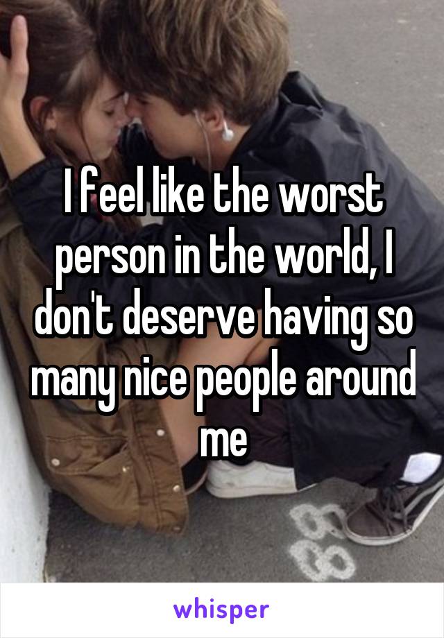 I feel like the worst person in the world, I don't deserve having so many nice people around me