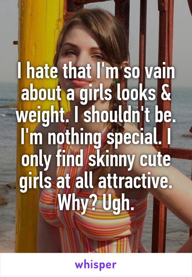 I hate that I'm so vain about a girls looks & weight. I shouldn't be. I'm nothing special. I only find skinny cute girls at all attractive. Why? Ugh.