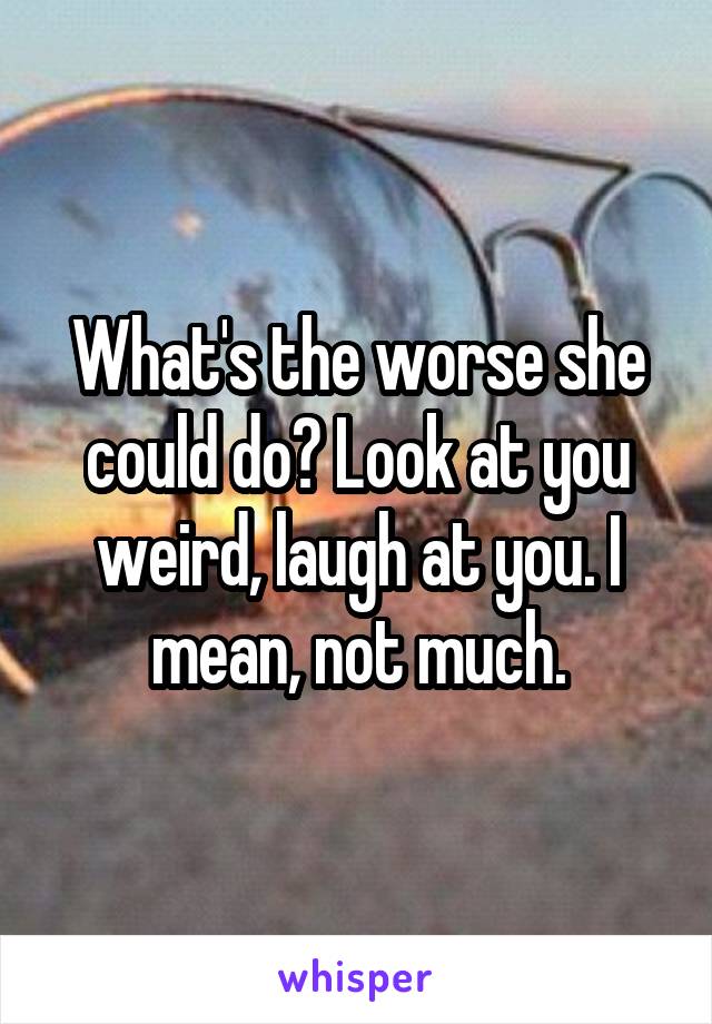 What's the worse she could do? Look at you weird, laugh at you. I mean, not much.