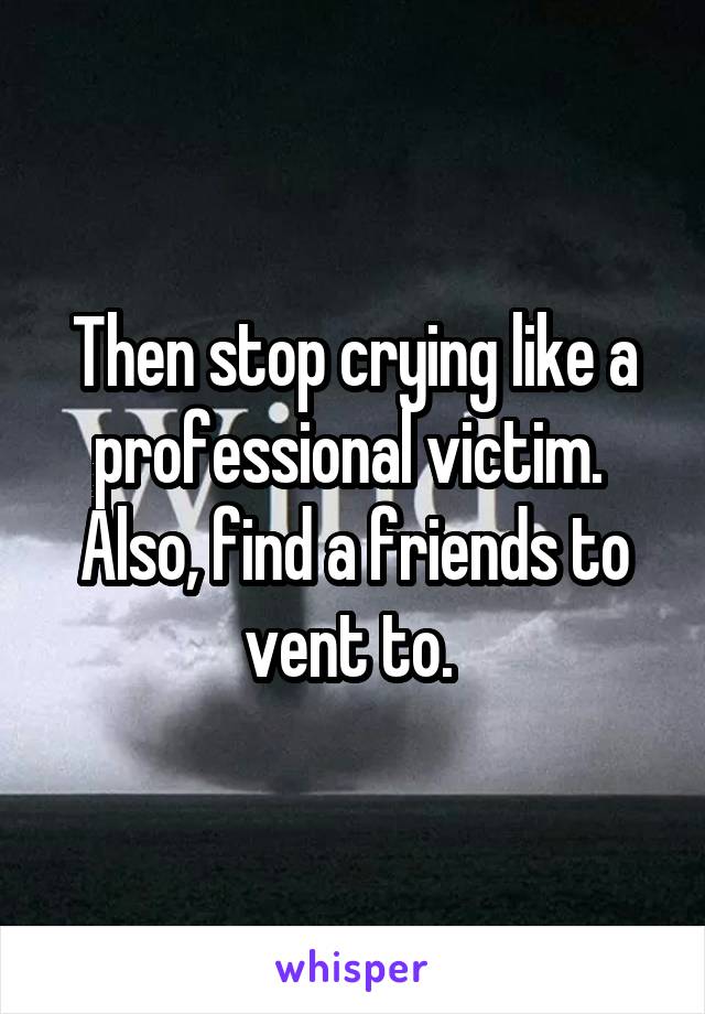 Then stop crying like a professional victim.  Also, find a friends to vent to. 