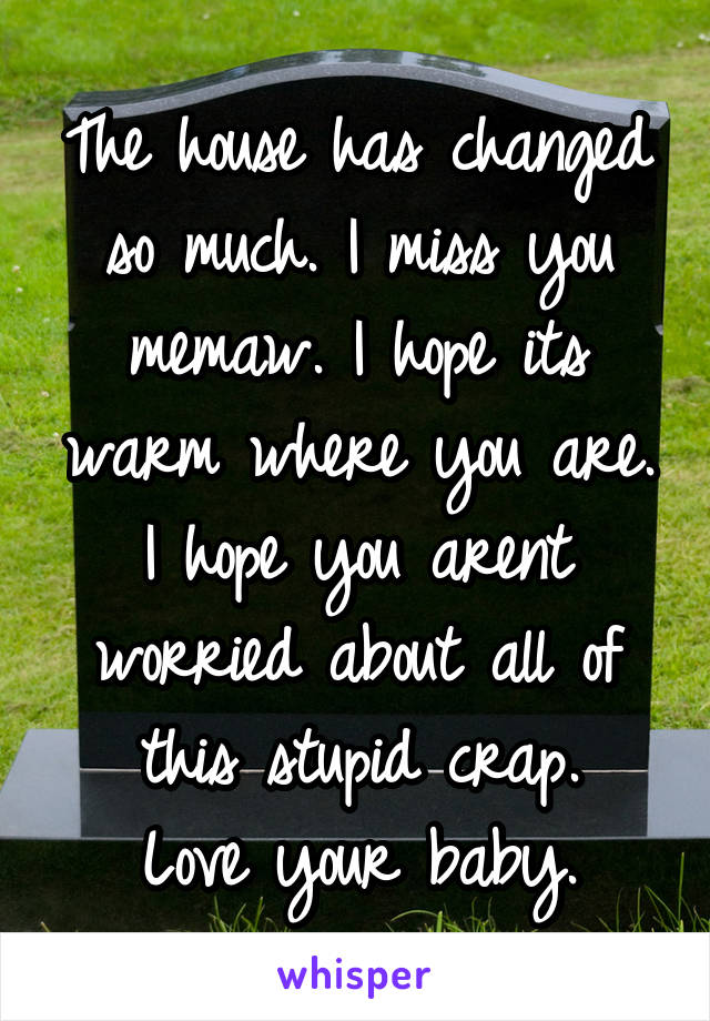 The house has changed so much. I miss you memaw. I hope its warm where you are. I hope you arent worried about all of this stupid crap.
Love your baby.