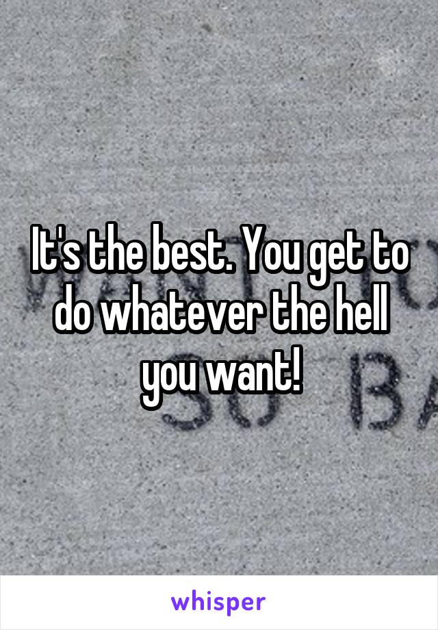 It's the best. You get to do whatever the hell you want!