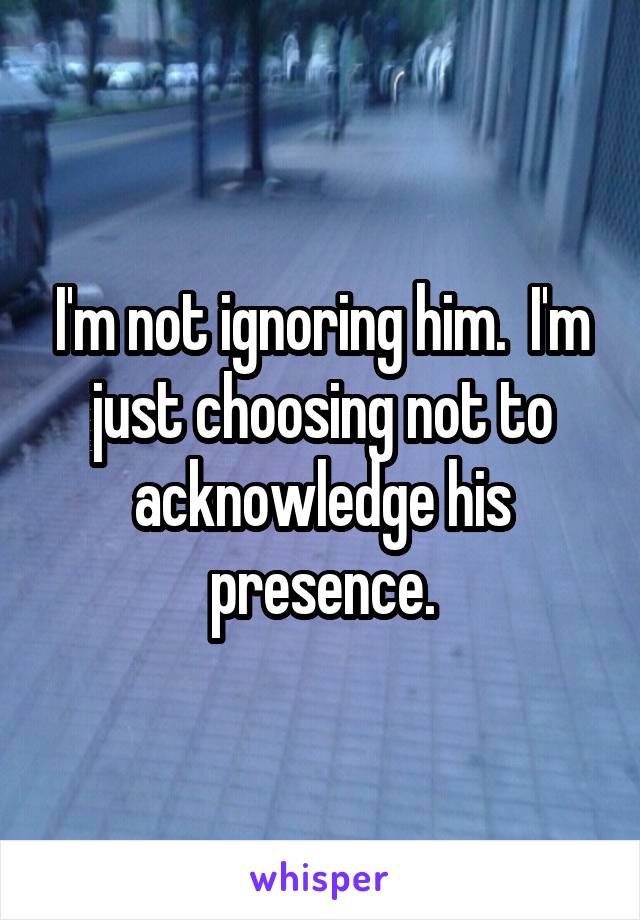 I'm not ignoring him.  I'm just choosing not to acknowledge his presence.