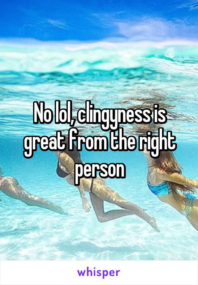 No lol, clingyness is great from the right person