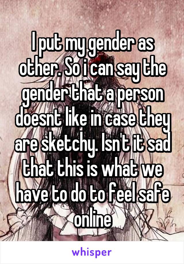 I put my gender as other. So i can say the gender that a person doesnt like in case they are sketchy. Isn't it sad that this is what we have to do to feel safe online