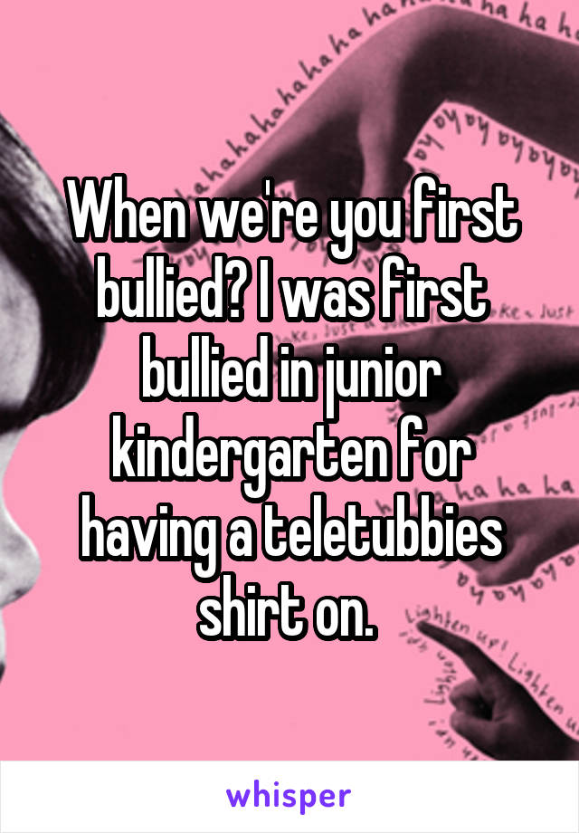 When we're you first bullied? I was first bullied in junior kindergarten for having a teletubbies shirt on. 