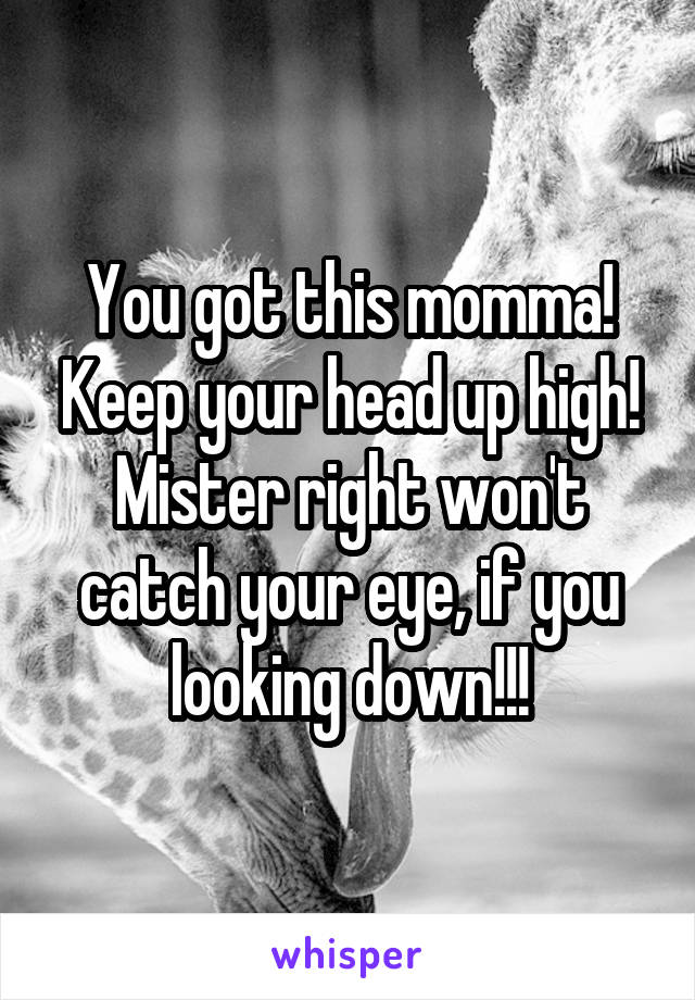 You got this momma! Keep your head up high! Mister right won't catch your eye, if you looking down!!!