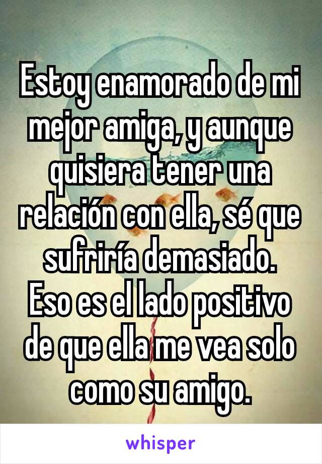 Estoy enamorado de mi mejor amiga, y aunque quisiera tener una relación con ella, sé que sufriría demasiado.
Eso es el lado positivo de que ella me vea solo como su amigo.