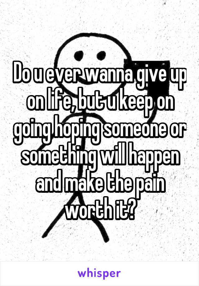 Do u ever wanna give up on life, but u keep on going hoping someone or something will happen and make the pain worth it?