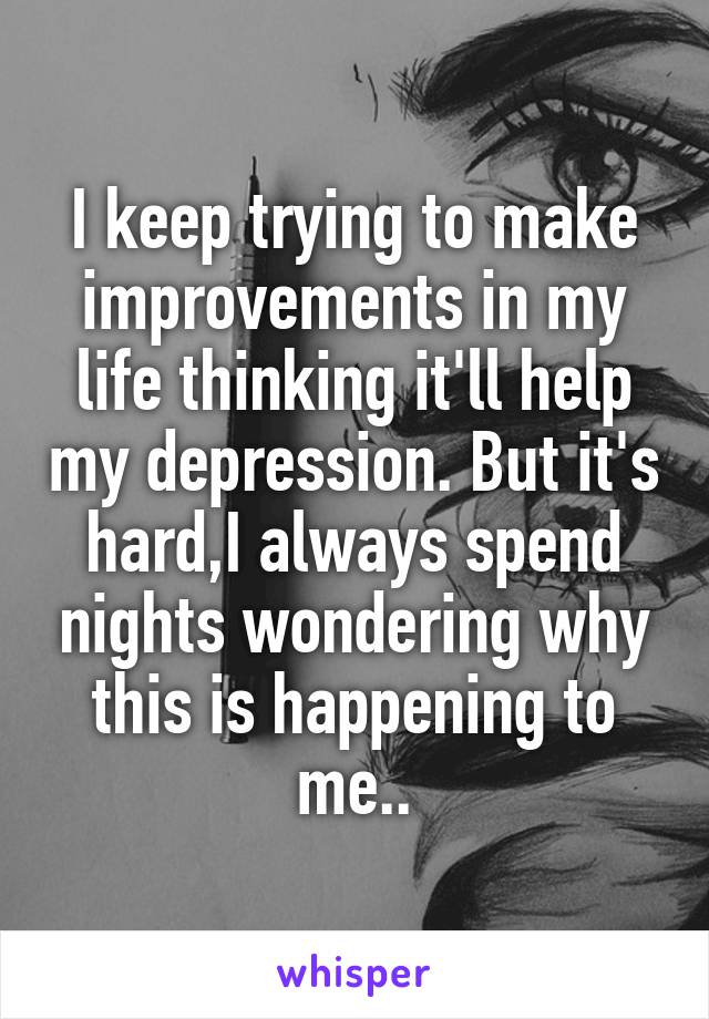 I keep trying to make improvements in my life thinking it'll help my depression. But it's hard,I always spend nights wondering why this is happening to me..