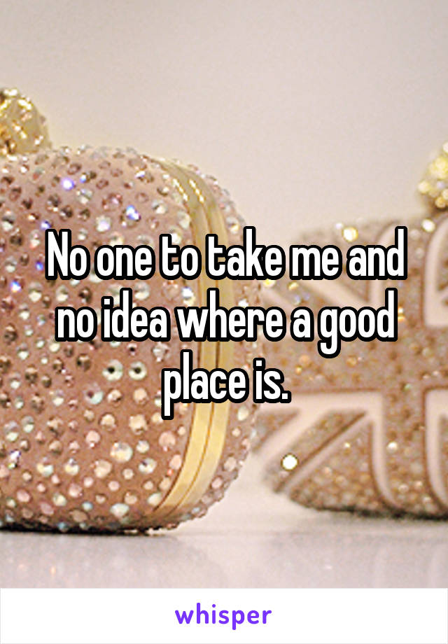 No one to take me and no idea where a good place is.