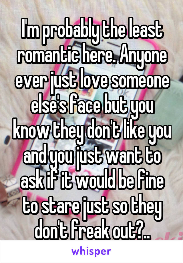 I'm probably the least romantic here. Anyone ever just love someone else's face but you know they don't like you and you just want to ask if it would be fine to stare just so they don't freak out?..