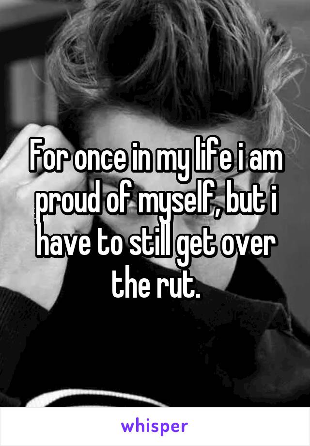 For once in my life i am proud of myself, but i have to still get over the rut.