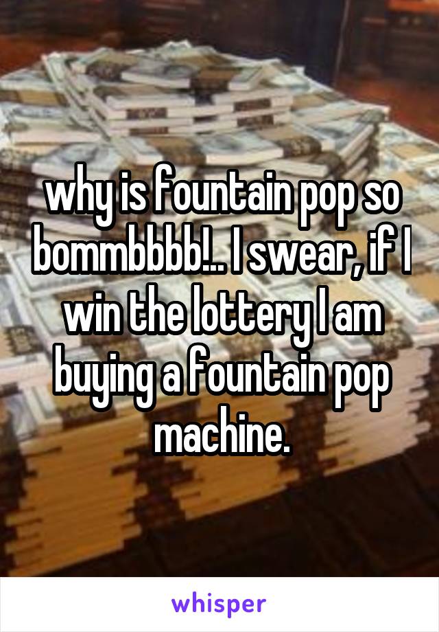 why is fountain pop so bommbbbb!.. I swear, if I win the lottery I am buying a fountain pop machine.