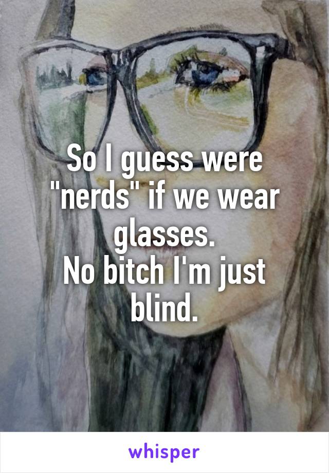 So I guess were "nerds" if we wear glasses.
No bitch I'm just blind.