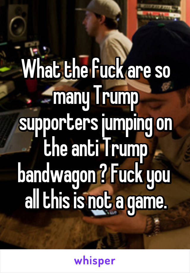 What the fuck are so many Trump supporters jumping on the anti Trump bandwagon ? Fuck you  all this is not a game.