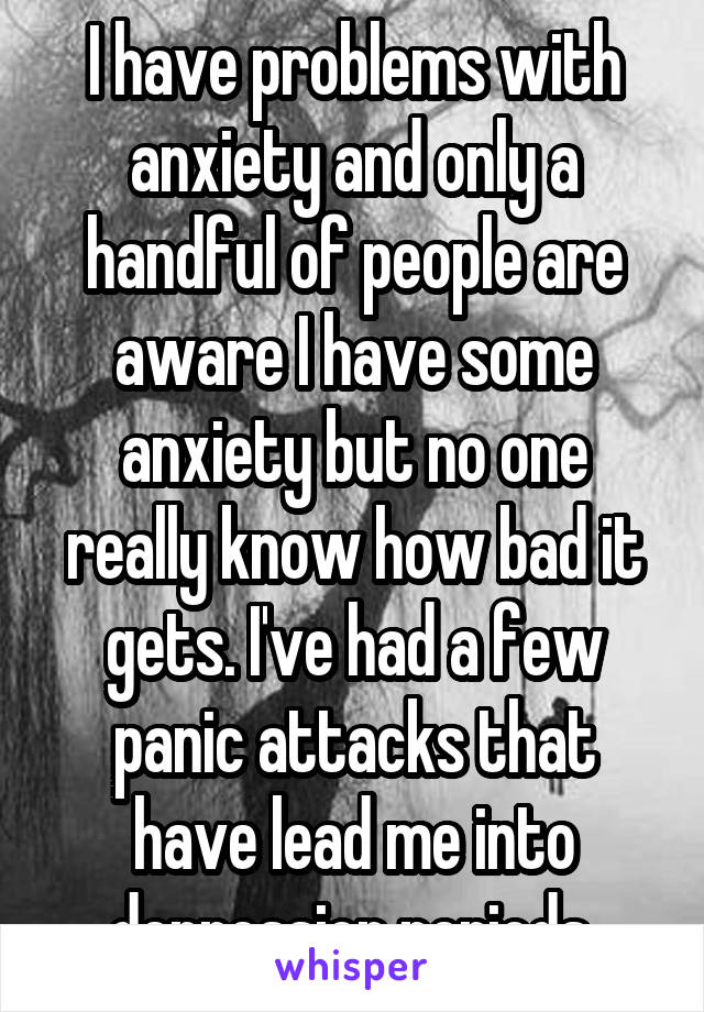 I have problems with anxiety and only a handful of people are aware I have some anxiety but no one really know how bad it gets. I've had a few panic attacks that have lead me into depression periods.