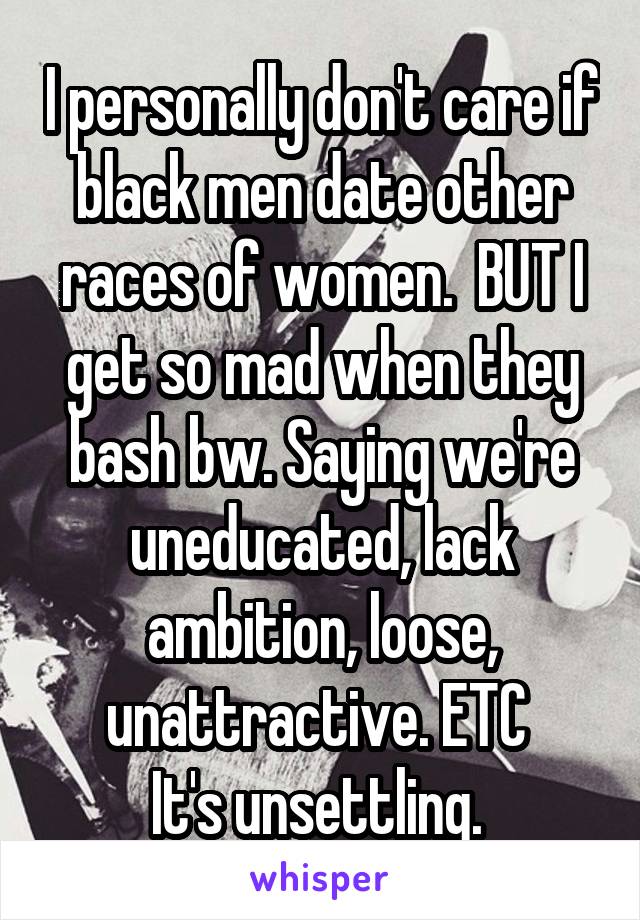 I personally don't care if black men date other races of women.  BUT I get so mad when they bash bw. Saying we're uneducated, lack ambition, loose, unattractive. ETC 
It's unsettling. 