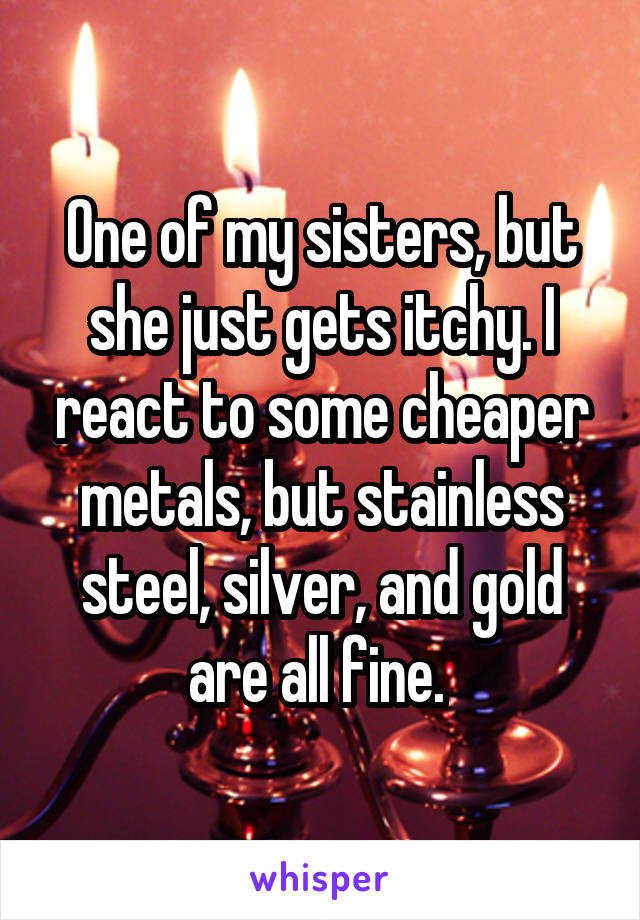 One of my sisters, but she just gets itchy. I react to some cheaper metals, but stainless steel, silver, and gold are all fine. 