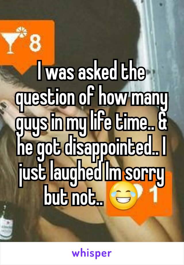 I was asked the question of how many guys in my life time.. & he got disappointed.. I just laughed Im sorry but not.. 😂