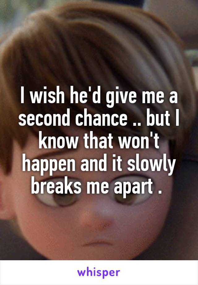 I wish he'd give me a second chance .. but I know that won't happen and it slowly breaks me apart . 