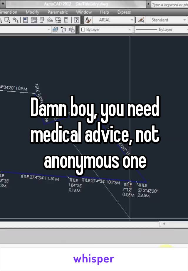 Damn boy, you need medical advice, not anonymous one