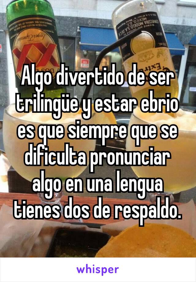 Algo divertido de ser trilingüe y estar ebrio es que siempre que se dificulta pronunciar algo en una lengua tienes dos de respaldo.