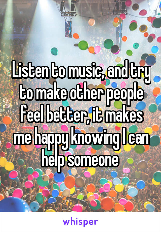 Listen to music, and try to make other people feel better, it makes me happy knowing I can help someone 