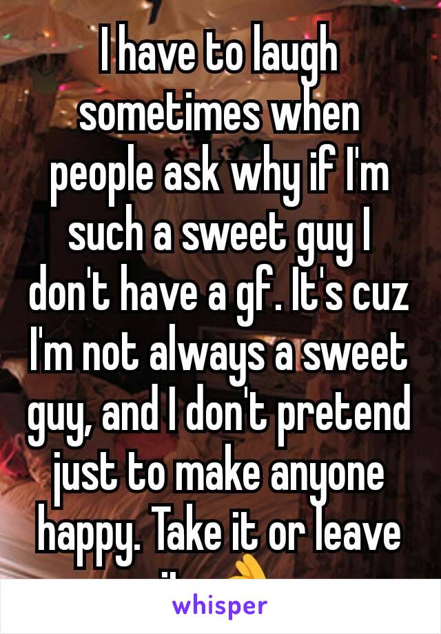 I have to laugh sometimes when people ask why if I'm such a sweet guy I don't have a gf. It's cuz I'm not always a sweet guy, and I don't pretend just to make anyone happy. Take it or leave it. 👌