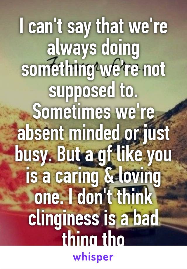 I can't say that we're always doing something we're not supposed to. Sometimes we're absent minded or just busy. But a gf like you is a caring & loving one. I don't think clinginess is a bad thing tho